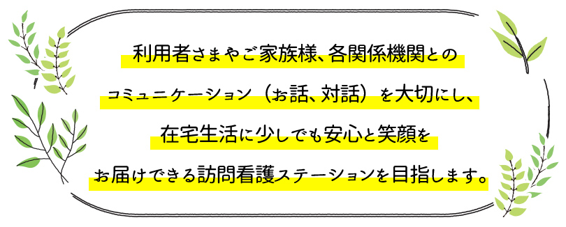 利用者さまやご家族様、各関係機関とのコミュニケーション（お話、対話）を大切にし、在宅生活に少しでも安心と笑顔をお届けできる訪問看護ステーションを目指します。